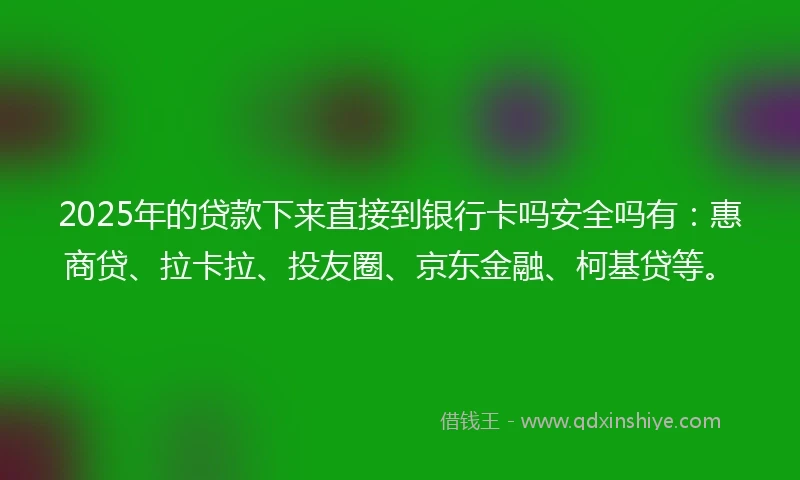 2025年的贷款下来直接到银行卡吗安全吗有：惠商贷、拉卡拉、投友圈、京东金融、柯基贷等。