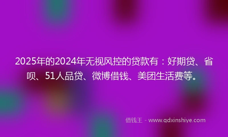 2025年的2024年无视风控的贷款有：好期贷、省呗、51人品贷、微博借钱、美团生活费等。