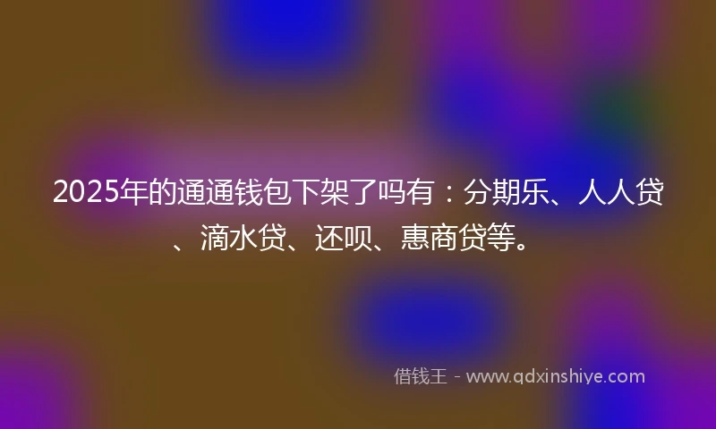 2025年的通通钱包下架了吗有：分期乐、人人贷、滴水贷、还呗、惠商贷等。