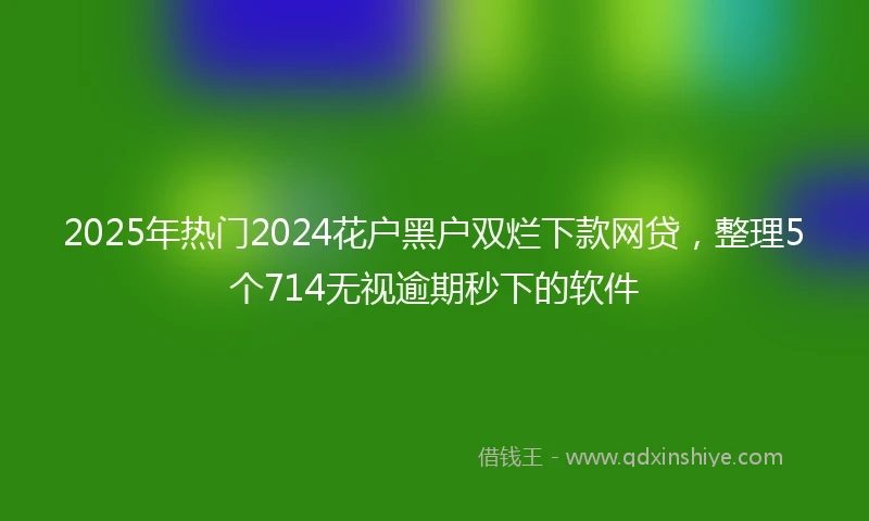 2025年热门2024花户黑户双烂下款网贷，整理5个714无视逾期秒下的软件
