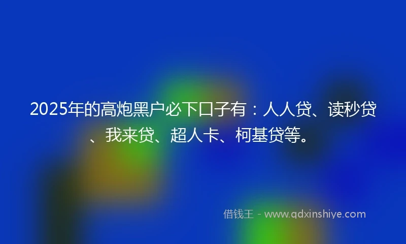 2025年的高炮黑户必下口子有：人人贷、读秒贷、我来贷、超人卡、柯基贷等。