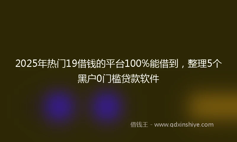 2025年热门19借钱的平台100%能借到，整理5个黑户0门槛贷款软件