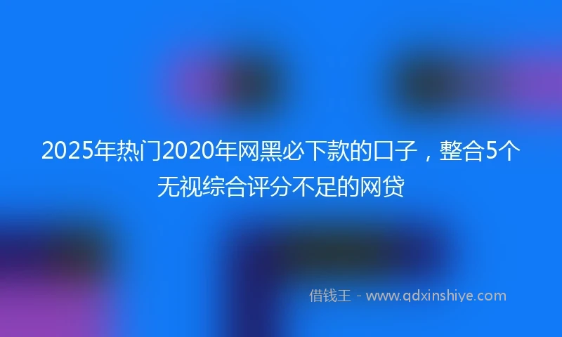 2025年热门2020年网黑必下款的口子，整合5个无视综合评分不足的网贷