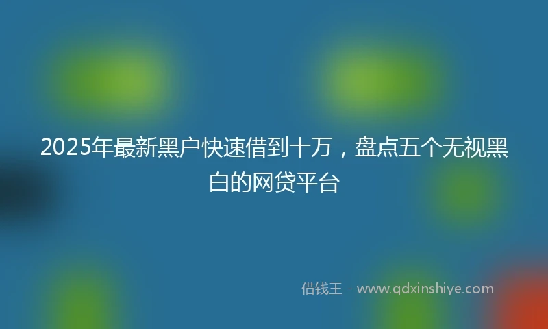 2025年最新黑户快速借到十万，盘点五个无视黑白的网贷平台