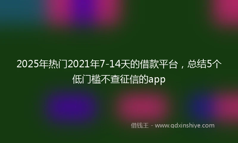 2025年热门2021年7-14天的借款平台，总结5个低门槛不查征信的app