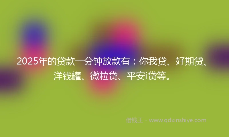 2025年的贷款一分钟放款有：你我贷、好期贷、洋钱罐、微粒贷、平安i贷等。