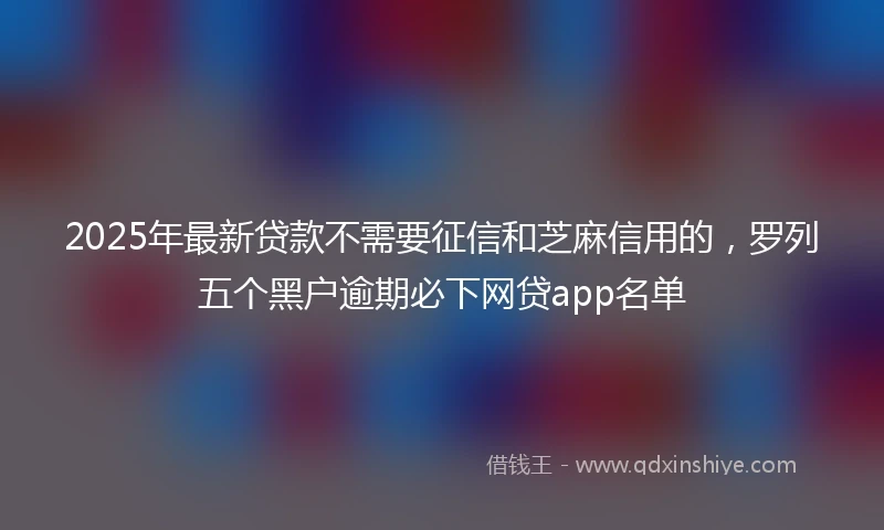 2025年最新贷款不需要征信和芝麻信用的，罗列五个黑户逾期必下网贷app名单