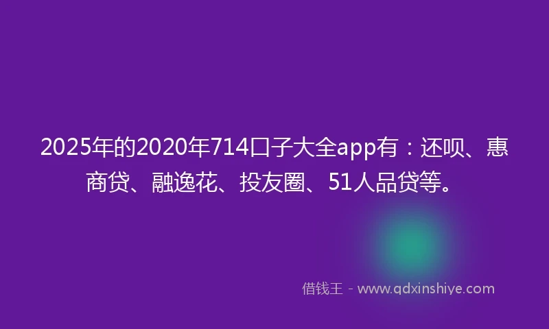 2025年的2020年714口子大全app有：还呗、惠商贷、融逸花、投友圈、51人品贷等。