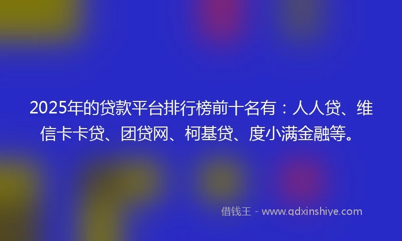 2025年的贷款平台排行榜前十名有：人人贷、维信卡卡贷、团贷网、柯基贷、度小满金融等。
