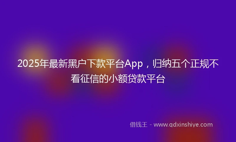 2025年最新黑户下款平台App，归纳五个正规不看征信的小额贷款平台