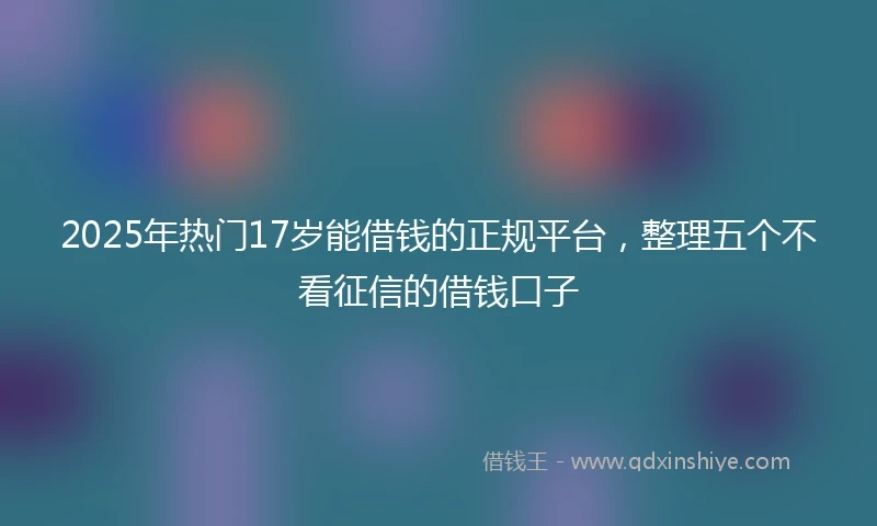 2025年热门17岁能借钱的正规平台，整理五个不看征信的借钱口子