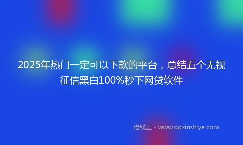 2025年热门一定可以下款的平台，总结五个无视征信黑白100%秒下网贷软件