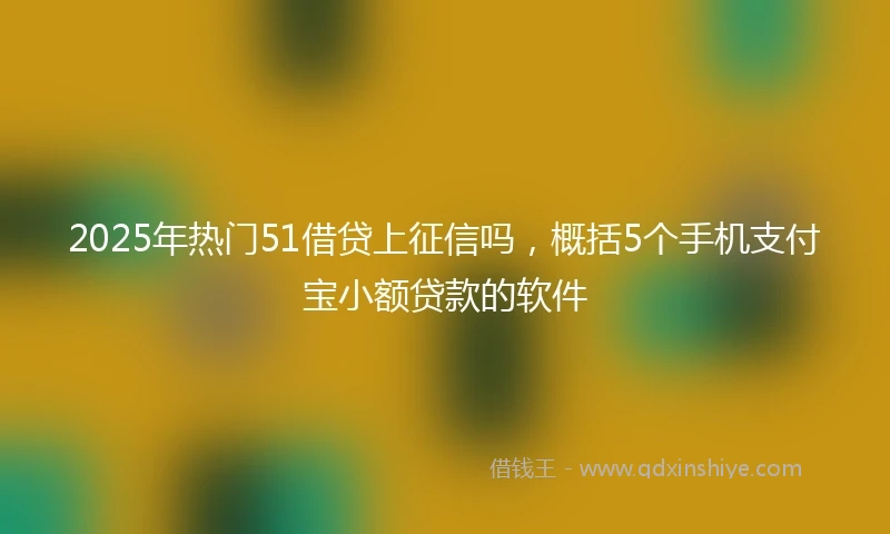 2025年热门51借贷上征信吗，概括5个手机支付宝小额贷款的软件