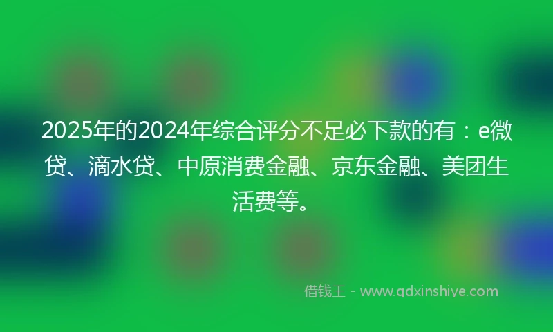 2025年的2024年综合评分不足必下款的有：e微贷、滴水贷、中原消费金融、京东金融、美团生活费等。