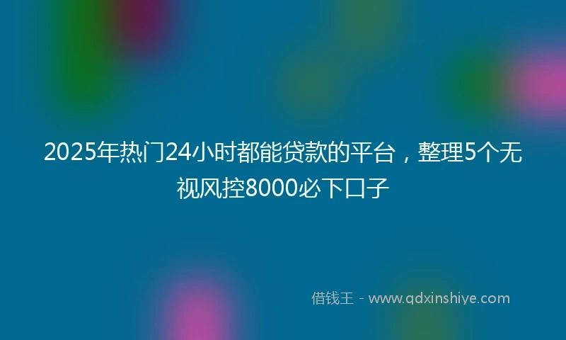 2025年热门24小时都能贷款的平台，整理5个无视风控8000必下口子