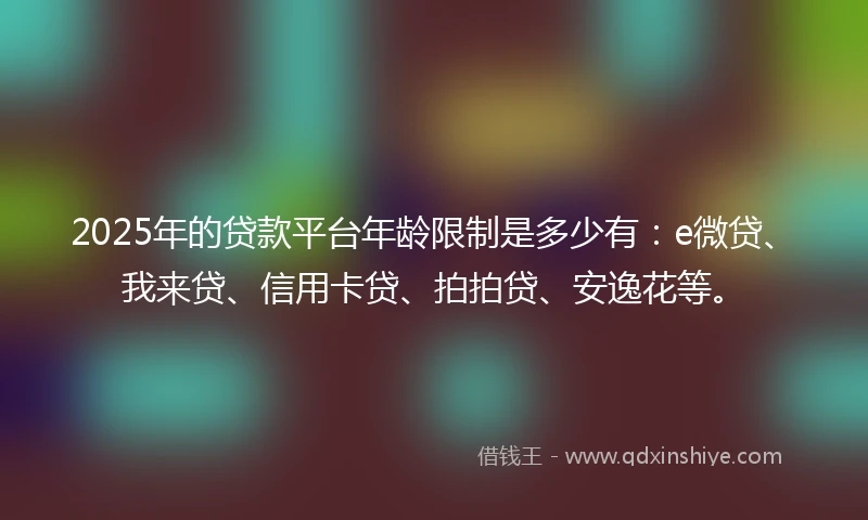 2025年的贷款平台年龄限制是多少有：e微贷、我来贷、信用卡贷、拍拍贷、安逸花等。