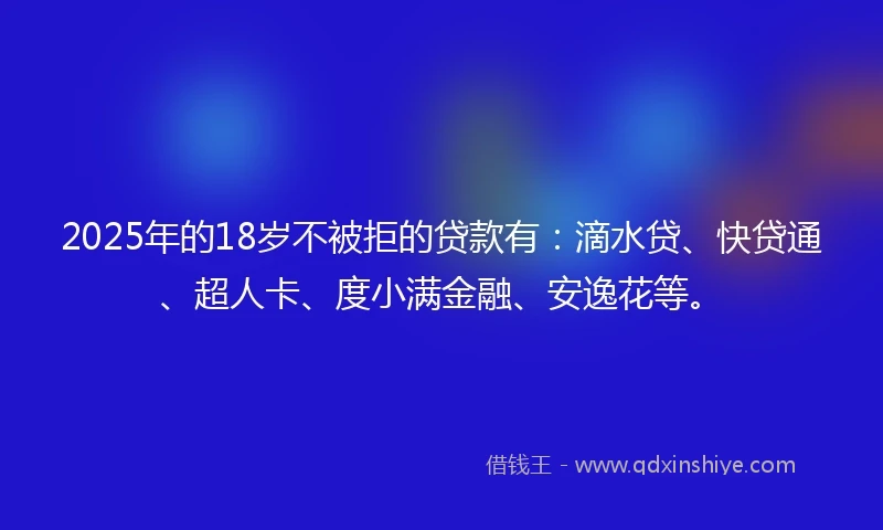 2025年的18岁不被拒的贷款有：滴水贷、快贷通、超人卡、度小满金融、安逸花等。