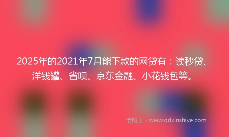 2025年的2021年7月能下款的网贷有：读秒贷、洋钱罐、省呗、京东金融、小花钱包等。