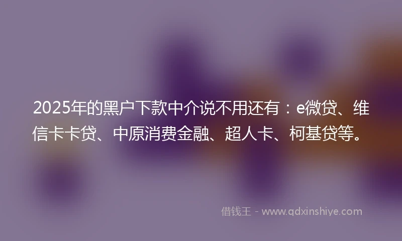 2025年的黑户下款中介说不用还有：e微贷、维信卡卡贷、中原消费金融、超人卡、柯基贷等。
