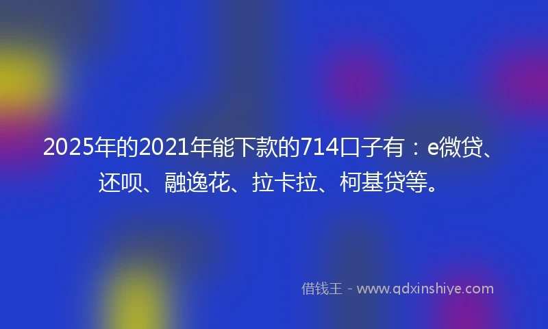 2025年的2021年能下款的714口子有：e微贷、还呗、融逸花、拉卡拉、柯基贷等。
