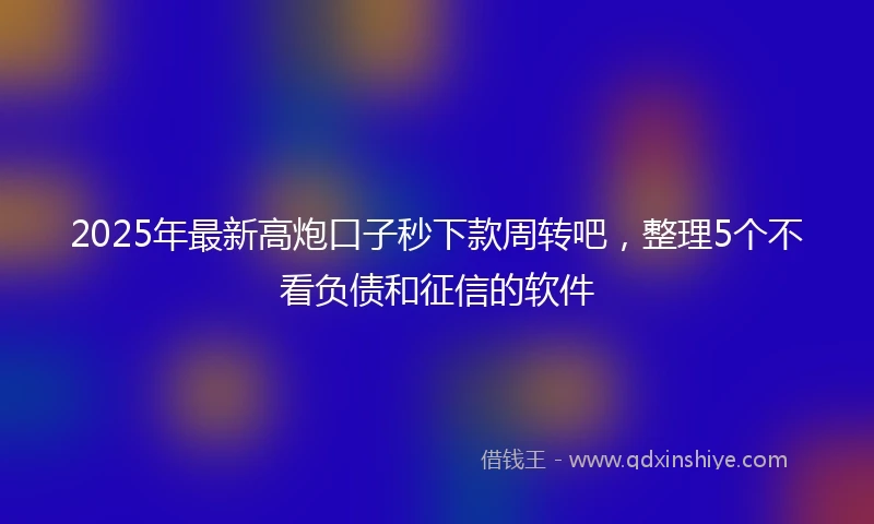 2025年最新高炮口子秒下款周转吧，整理5个不看负债和征信的软件
