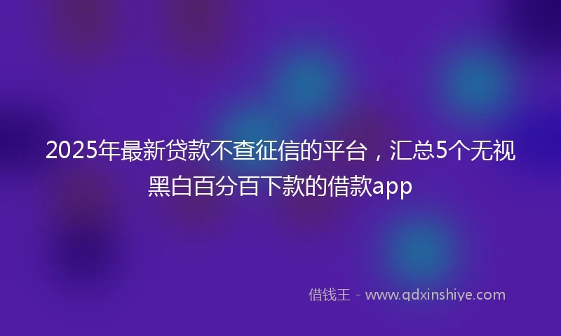 2025年最新贷款不查征信的平台，汇总5个无视黑白百分百下款的借款app