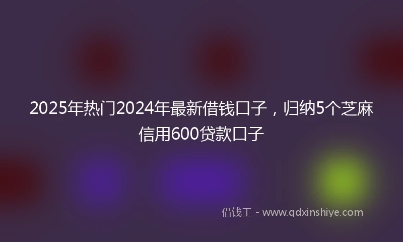 2025年热门2024年最新借钱口子，归纳5个芝麻信用600贷款口子