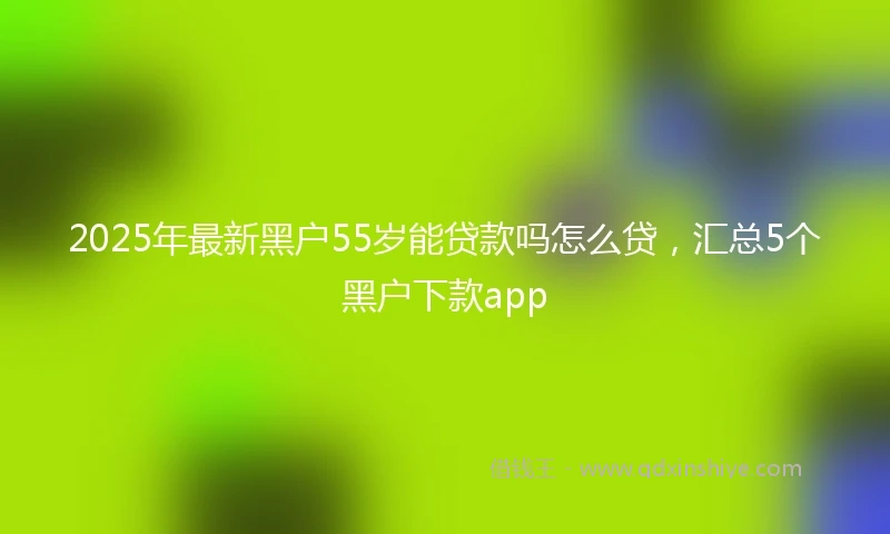 2025年最新黑户55岁能贷款吗怎么贷，汇总5个黑户下款app