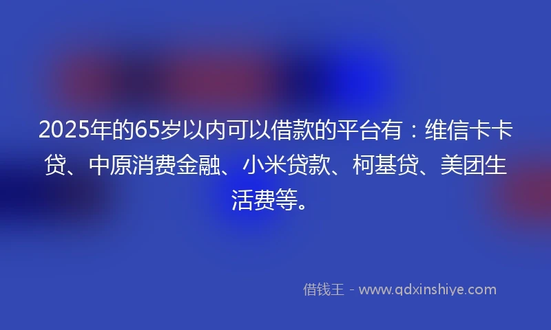 2025年的65岁以内可以借款的平台有：维信卡卡贷、中原消费金融、小米贷款、柯基贷、美团生活费等。