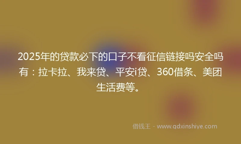 2025年的贷款必下的口子不看征信链接吗安全吗有：拉卡拉、我来贷、平安i贷、360借条、美团生活费等。
