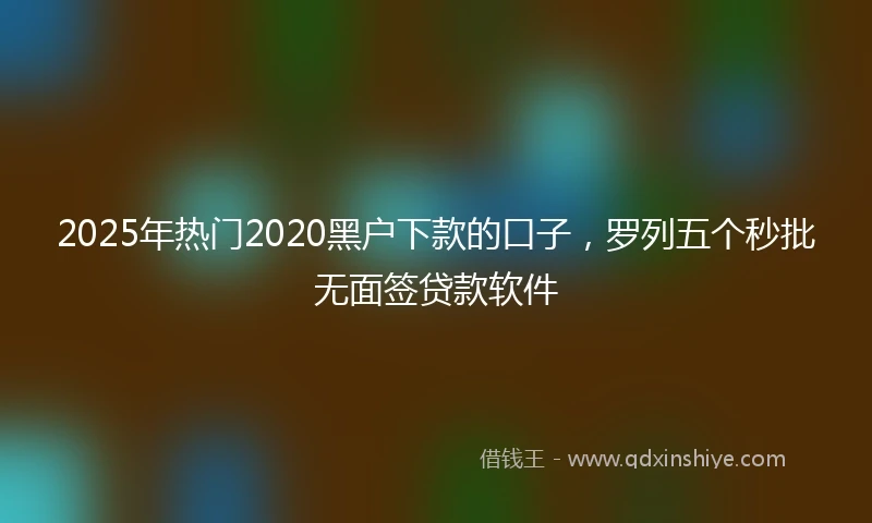 2025年热门2020黑户下款的口子，罗列五个秒批无面签贷款软件