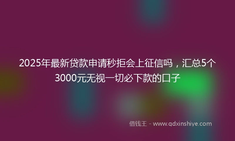 2025年最新贷款申请秒拒会上征信吗，汇总5个3000元无视一切必下款的口子