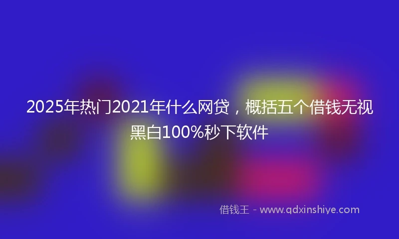 2025年热门2021年什么网贷，概括五个借钱无视黑白100%秒下软件