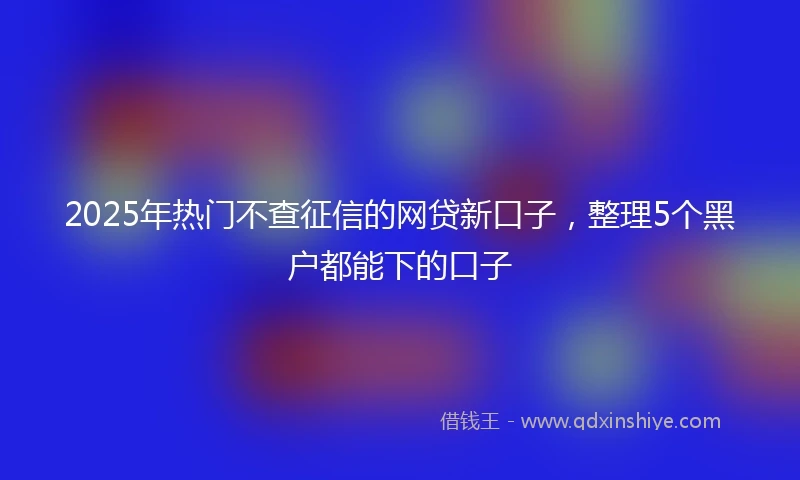2025年热门不查征信的网贷新口子，整理5个黑户都能下的口子