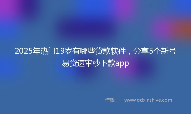 2025年热门19岁有哪些贷款软件，分享5个新号易贷速审秒下款app