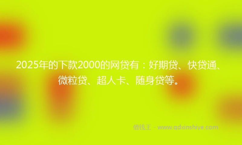 2025年的下款2000的网贷有：好期贷、快贷通、微粒贷、超人卡、随身贷等。