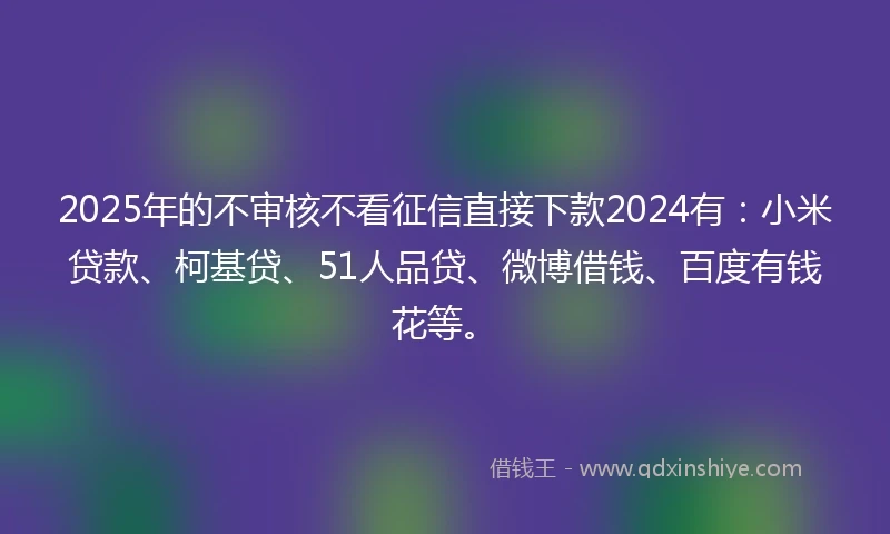 2025年的不审核不看征信直接下款2024有：小米贷款、柯基贷、51人品贷、微博借钱、百度有钱花等。