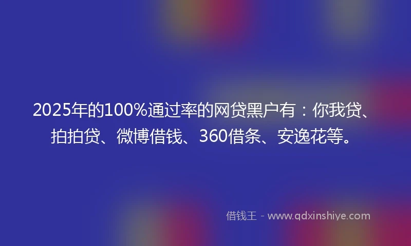 2025年的100%通过率的网贷黑户有：你我贷、拍拍贷、微博借钱、360借条、安逸花等。