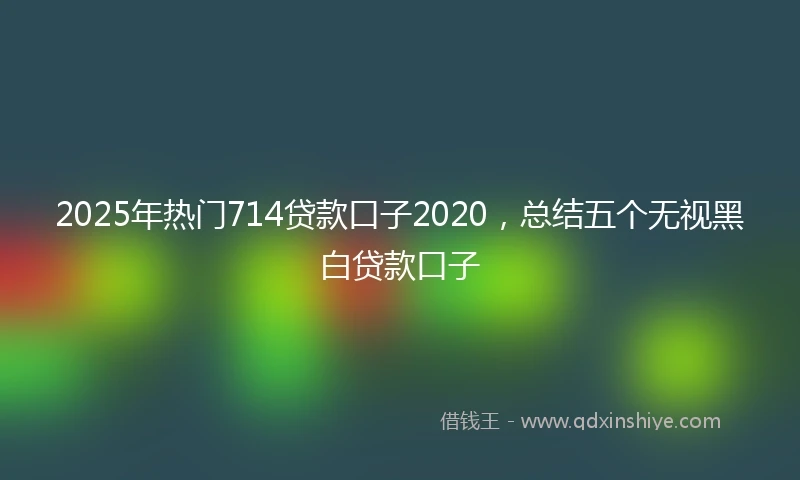 2025年热门714贷款口子2020，总结五个无视黑白贷款口子