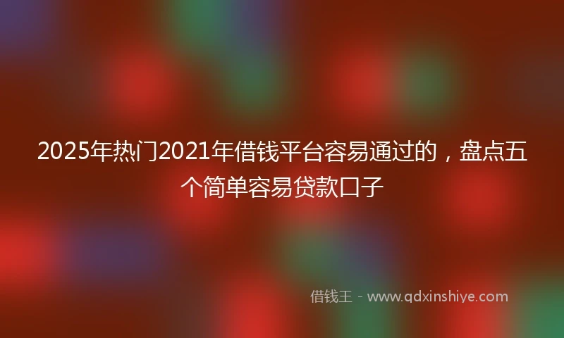 2025年热门2021年借钱平台容易通过的，盘点五个简单容易贷款口子