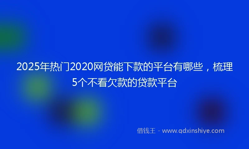 2025年热门2020网贷能下款的平台有哪些，梳理5个不看欠款的贷款平台