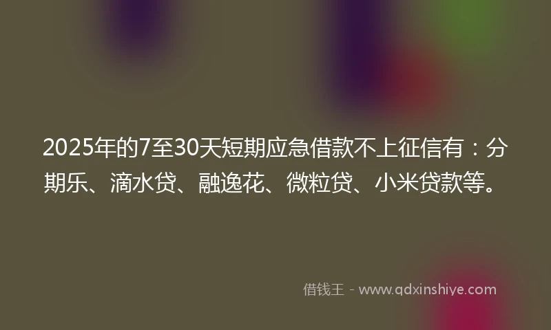 2025年的7至30天短期应急借款不上征信有：分期乐、滴水贷、融逸花、微粒贷、小米贷款等。