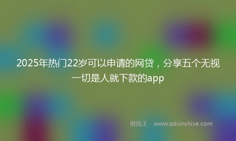 2025年热门22岁可以申请的网贷，分享五个无视一切是人就下款的app