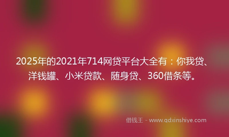 2025年的2021年714网贷平台大全有：你我贷、洋钱罐、小米贷款、随身贷、360借条等。
