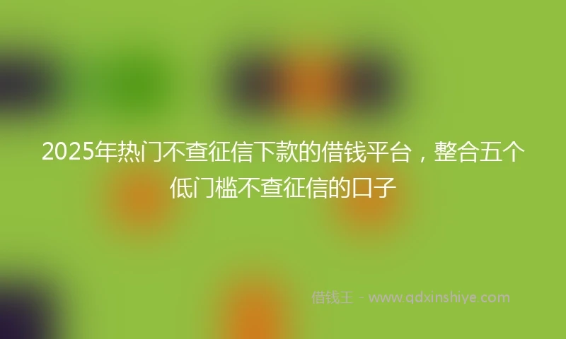 2025年热门不查征信下款的借钱平台，整合五个低门槛不查征信的口子