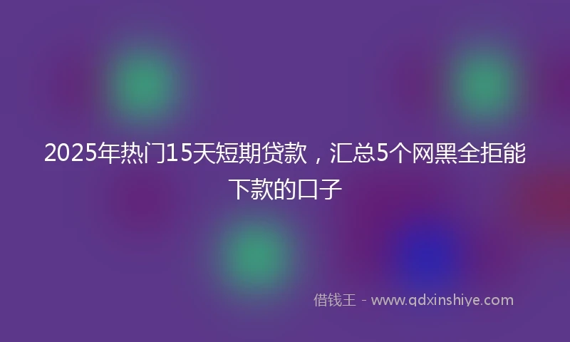 2025年热门15天短期贷款，汇总5个网黑全拒能下款的口子
