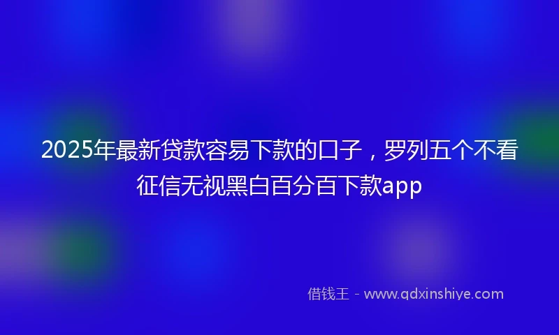 2025年最新贷款容易下款的口子，罗列五个不看征信无视黑白百分百下款app