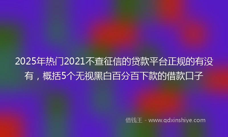 2025年热门2021不查征信的贷款平台正规的有没有，概括5个无视黑白百分百下款的借款口子