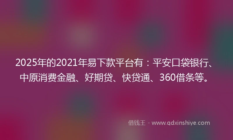 2025年的2021年易下款平台有：平安口袋银行、中原消费金融、好期贷、快贷通、360借条等。