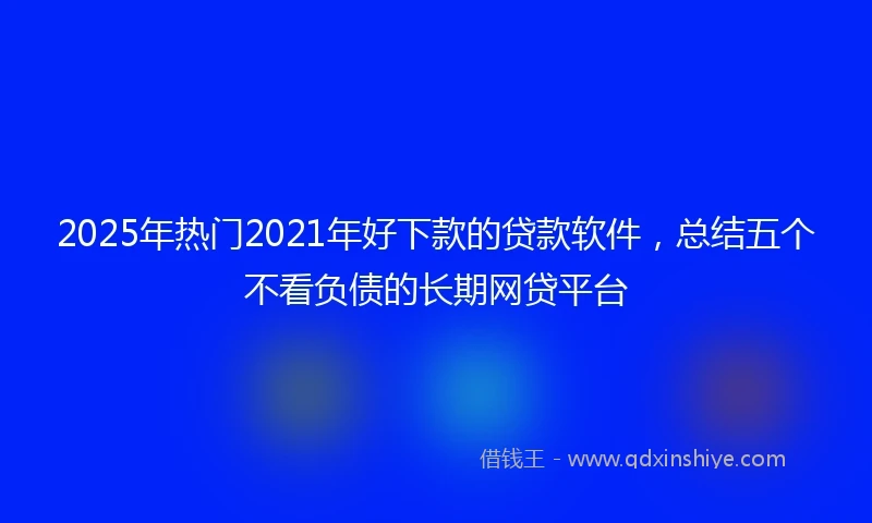 2025年热门2021年好下款的贷款软件，总结五个不看负债的长期网贷平台